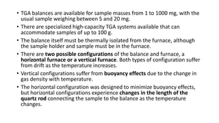 • TGA balances are available for sample masses from 1 to 1000 mg, with the
usual sample weighing between 5 and 20 mg.
• There are specialized high-capacity TGA systems available that can
accommodate samples of up to 100 g.
• The balance itself must be thermally isolated from the furnace, although
the sample holder and sample must be in the furnace.
• There are two possible configurations of the balance and furnace, a
horizontal furnace or a vertical furnace. Both types of configuration suffer
from drift as the temperature increases.
• Vertical configurations suffer from buoyancy effects due to the change in
gas density with temperature.
• The horizontal configuration was designed to minimize buoyancy effects,
but horizontal configurations experience changes in the length of the
quartz rod connecting the sample to the balance as the temperature
changes.
 
