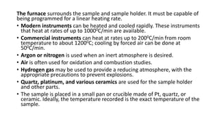 The furnace surrounds the sample and sample holder. It must be capable of
being programmed for a linear heating rate.
• Modern instruments can be heated and cooled rapidly. These instruments
that heat at rates of up to 10000C/min are available.
• Commercial instruments can heat at rates up to 2000C/min from room
temperature to about 12000C; cooling by forced air can be done at
500C/min.
• Argon or nitrogen is used when an inert atmosphere is desired.
• Air is often used for oxidation and combustion studies.
• Hydrogen gas may be used to provide a reducing atmosphere, with the
appropriate precautions to prevent explosions.
• Quartz, platinum, and various ceramics are used for the sample holder
and other parts.
• The sample is placed in a small pan or crucible made of Pt, quartz, or
ceramic. Ideally, the temperature recorded is the exact temperature of the
sample.
 