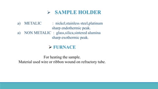  SAMPLE HOLDER
a) METALIC : nickel,stainless steel,platinum
sharp endothermic peak.
a) NON METALIC : glass,silica,sintered alumina
sharp exothermic peak.
 FURNACE
For heating the sample.
Material used wire or ribbon wound on refractory tube.
 