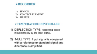 TEMPERATURE CONTROLLER
1) SENSOR
2) CONTROL ELEMENT
3) HEATER
RECORDER
1) DEFLECTION TYPE: Recording pen is
moved directly by the input signal.
2) NULL TYPE: Input signal is compared
with a reference or standard signal and
difference is amplified.
 