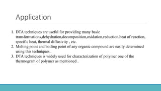 Application
1. DTA techniques are useful for providing many basic
transformations,dehydration,decomposition,oxidation,reduction,heat of reaction,
specific heat, thermal diffusivity , etc.
2. Melting point and boiling point of any organic compound are easily determined
using this techniques .
3. DTA techniques is widely used for characterization of polymer one of the
thermogram of polymer as mentioned .
 