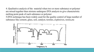 4. Qualitative analysis of the material when two or more substance or polymer
are mixed together then mixture undergoes DTA analysis to give characteristic
melting point peak of each substance or polymer
5.DTA technique has been widely used for the quality control of large number of
substance like cement, glass, soil, catalyst, textiles, explosives, resins,etc
 