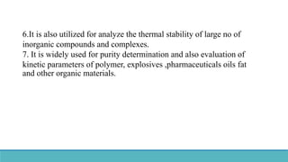6.It is also utilized for analyze the thermal stability of large no of
inorganic compounds and complexes.
7. It is widely used for purity determination and also evaluation of
kinetic parameters of polymer, explosives ,pharmaceuticals oils fat
and other organic materials.
 