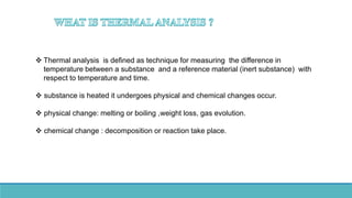  Thermal analysis is defined as technique for measuring the difference in
temperature between a substance and a reference material (inert substance) with
respect to temperature and time.
 substance is heated it undergoes physical and chemical changes occur.
 physical change: melting or boiling ,weight loss, gas evolution.
 chemical change : decomposition or reaction take place.
 