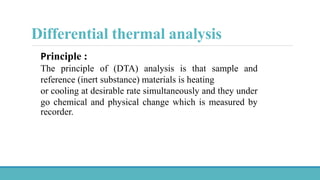 Principle :
The principle of (DTA) analysis is that sample and
reference (inert substance) materials is heating
or cooling at desirable rate simultaneously and they under
go chemical and physical change which is measured by
recorder.
Differential thermal analysis
 