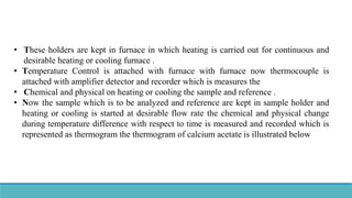 • These holders are kept in furnace in which heating is carried out for continuous and
desirable heating or cooling furnace .
• Temperature Control is attached with furnace with furnace now thermocouple is
attached with amplifier detector and recorder which is measures the
• Chemical and physical on heating or cooling the sample and reference .
• Now the sample which is to be analyzed and reference are kept in sample holder and
heating or cooling is started at desirable flow rate the chemical and physical change
during temperature difference with respect to time is measured and recorded which is
represented as thermogram the thermogram of calcium acetate is illustrated below
 