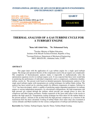 International Journal of Advanced Research in Engineering and Technology (IJARET), ISSN 0976 – 6480(Print),
ISSN 0976 – 6499(Online) Volume 5, Issue 10, October (2014), pp. 21-33 © IAEME
21
THERMAL ANALYSIS OF A GAS TURBINE CYCLE FOR
A TURBOJET ENGINE
1
Rana Adil Abdul-Nabe, 2
Dr. Mohammad Tariq
1
Teacher, Ministry of Higher Education,
Institute of the Musaib Technical Institute, Republic of Iraq
2
Assistant Professor, Department of Mechanical Engineering,
SSET, SHIATS-DU, Allahabad, India, 211007
ABSTRACT
This paper deals with the application of a gas turbine engine for a single spool turbojet
engine. The design and operation theories of the components used in the jet engines are complicated.
The complexity of thermodynamic analysis makes it impossible to mathematically solve the
optimization equations involve in turbojet engine cycle. It was expected that these tools would help
in predicting the performance of individual components such as compressors, combustion chamber,
turbine, nozzle etc. The present work based on detailed parametric thermodynamic analysis of the
single spool turbojet engine with transpiration air cooling techniques for turbine blade cooling. The
analysis has been carried out by selecting models for different components of engines. Software in
“C++” has been developed, which is capable of predicting engine dependent parameters for turbojet
engine at varying independent parameters. In conventional configurations, the high temperature and
high pressure gas expand through the turbines which provide just enough power to drive the
compressor and other engine auxiliaries. Further expansion of the gases takes place in the nozzle to
produce the high speed jet. Transpiration cooling technique has been taken for the turbine blade in
the present analysis. Amount of the air bled from the high pressure compressor as a fraction of the
mainstream flow has been calculated. Cooling of turbine blades (first stator only) also examined at
various altitudes and Mach numbers for the various configurations of turbojet and turbofan engines.
Keywords: Gas Turbine, Turbojet Engine, Specific Thrust, Turbine Blade Cooling.
INTERNATIONAL JOURNAL OF ADVANCED RESEARCH IN ENGINEERING
AND TECHNOLOGY (IJARET)
ISSN 0976 - 6480 (Print)
ISSN 0976 - 6499 (Online)
Volume 5, Issue 10, October (2014), pp. 21-33
© IAEME: www.iaeme.com/ IJARET.asp
Journal Impact Factor (2014): 7.8273 (Calculated by GISI)
www.jifactor.com
IJARET
© I A E M E
 