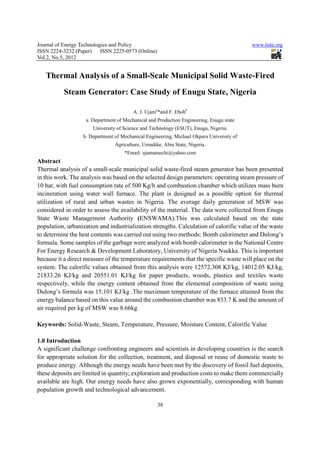 Journal of Energy Technologies and Policy                                                 www.iiste.org
ISSN 2224-3232 (Paper) ISSN 2225-0573 (Online)
Vol.2, No.5, 2012


   Thermal Analysis of a Small-Scale Municipal Solid Waste-Fired
          Steam Generator: Case Study of Enugu State, Nigeria

                                         A. J. Ujama*and F. Ebohb
                    a. Department of Mechanical and Production Engineering, Enugu state
                       University of Science and Technology (ESUT), Enugu, Nigeria.
                  b. Department of Mechanical Engineering, Michael Okpara University of
                                 Agriculture, Umudike, Abia State, Nigeria.
                                     *Email: ujamamechi@yahoo.com
Abstract
Thermal analysis of a small-scale municipal solid waste-fired steam generator has been presented
in this work. The analysis was based on the selected design parameters: operating steam pressure of
10 bar, with fuel consumption rate of 500 Kg/h and combustion chamber which utilizes mass burn
incineration using water wall furnace. The plant is designed as a possible option for thermal
utilization of rural and urban wastes in Nigeria. The average daily generation of MSW was
considered in order to assess the availability of the material. The data were collected from Enugu
State Waste Management Authority (ENSWAMA).This was calculated based on the state
population, urbanization and industrialization strengths. Calculation of calorific value of the waste
to determine the heat contents was carried out using two methods: Bomb calorimeter and Dulong’s
formula. Some samples of the garbage were analyzed with bomb calorimeter in the National Centre
For Energy Research & Development Laboratory, University of Nigeria Nsukka. This is important
because it a direct measure of the temperature requirements that the specific waste will place on the
system. The calorific values obtained from this analysis were 12572.308 KJ/kg, 14012.05 KJ/kg,
21833.26 KJ/kg and 20551.01 KJ/kg for paper products, woods, plastics and textiles waste
respectively, while the energy content obtained from the elemental composition of waste using
Dulong’s formula was 15,101 KJ/kg .The maximum temperature of the furnace attained from the
energy balance based on this value around the combustion chamber was 833.7 K and the amount of
air required per kg of MSW was 8.66kg

Keywords: Solid-Waste, Steam, Temperature, Pressure, Moisture Content, Calorific Value

1.0 Introduction
A significant challenge confronting engineers and scientists in developing countries is the search
for appropriate solution for the collection, treatment, and disposal or reuse of domestic waste to
produce energy. Although the energy needs have been met by the discovery of fossil fuel deposits,
these deposits are limited in quantity; exploration and production costs to make them commercially
available are high. Our energy needs have also grown exponentially, corresponding with human
population growth and technological advancement.

                                                    38
 