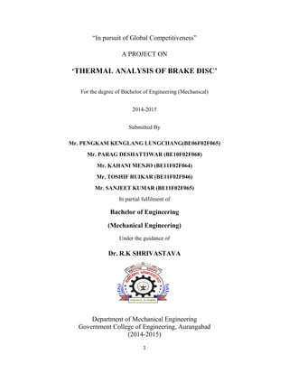 1
“In pursuit of Global Competitiveness”
A PROJECT ON
‘THERMAL ANALYSIS OF BRAKE DISC’
For the degree of Bachelor of Engineering (Mechanical)
2014-2015
Submitted By
Mr. PENGKAM KENGLANG LUNGCHANG(BE06F02F065)
Mr. PARAG DESHATTIWAR (BE10F02F068)
Mr. KAHANI MENJO (BE11F02F064)
Mr. TOSHIF RUIKAR (BE11F02F046)
Mr. SANJEET KUMAR (BE11F02F065)
In partial fulfilment of
Bachelor of Engineering
(Mechanical Engineering)
Under the guidance of
Dr. R.K SHRIVASTAVA
Department of Mechanical Engineering
Government College of Engineering, Aurangabad
(2014-2015)
 
