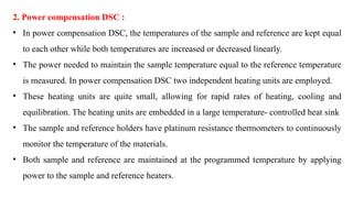 2. Power compensation DSC :
• In power compensation DSC, the temperatures of the sample and reference are kept equal
to each other while both temperatures are increased or decreased linearly.
• The power needed to maintain the sample temperature equal to the reference temperature
is measured. In power compensation DSC two independent heating units are employed.
• These heating units are quite small, allowing for rapid rates of heating, cooling and
equilibration. The heating units are embedded in a large temperature- controlled heat sink
• The sample and reference holders have platinum resistance thermometers to continuously
monitor the temperature of the materials.
• Both sample and reference are maintained at the programmed temperature by applying
power to the sample and reference heaters.
 