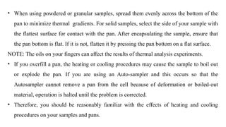 • When using powdered or granular samples, spread them evenly across the bottom of the
pan to minimize thermal gradients. For solid samples, select the side of your sample with
the flattest surface for contact with the pan. After encapsulating the sample, ensure that
the pan bottom is flat. If it is not, flatten it by pressing the pan bottom on a flat surface.
NOTE: The oils on your fingers can affect the results of thermal analysis experiments.
• If you overfill a pan, the heating or cooling procedures may cause the sample to boil out
or explode the pan. If you are using an Auto-sampler and this occurs so that the
Autosampler cannot remove a pan from the cell because of deformation or boiled-out
material, operation is halted until the problem is corrected.
• Therefore, you should be reasonably familiar with the effects of heating and cooling
procedures on your samples and pans.
 