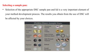 Selecting a sample pan:
• Selection of the appropriate DSC sample pan and lid is a very important element of
your method development process. The results you obtain from the use of DSC will
be affected by your choices.
 