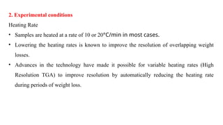 2. Experimental conditions
Heating Rate
• Samples are heated at a rate of 10 or 20°C/min in most cases.
• Lowering the heating rates is known to improve the resolution of overlapping weight
losses.
• Advances in the technology have made it possible for variable heating rates (High
Resolution TGA) to improve resolution by automatically reducing the heating rate
during periods of weight loss.
 