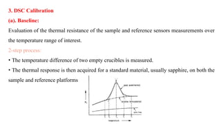 3. DSC Calibration
(a). Baseline:
Evaluation of the thermal resistance of the sample and reference sensors measurements over
the temperature range of interest.
2-step process:
• The temperature difference of two empty crucibles is measured.
• The thermal response is then acquired for a standard material, usually sapphire, on both the
sample and reference platforms
 