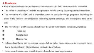 • One of the most important performance characteristics of a DSC instrument is its resolution.
• This refers to the ability of the DSC to separate or resolve closely occurring thermal transitions.
• The resolution of a DSC cell is dependent upon its particular design properties including the
mass of the furnace, the temperature measuring system employed and the response time of the
cell.
• The resolution of a DSC is also a function of the given experimental conditions, including:
 Purge gas
 Sample mass
 Heating rate
• Enhanced resolution can be obtained using a helium rather than a nitrogen, air or oxygen purge,
due to the significantly higher thermal conductivity of helium.
• Lower sample masses can provide improved resolution over larger masses.
4. Resolution:
 