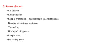 5. Sources of errors:
• Calibration
• Contamination
• Sample preparation – how sample is loaded into a pan
• Residual solvents and moisture.
• Thermal lag
• Heating/Cooling rates
• Sample mass
• Processing errors
 