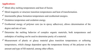 Applications:
 Metal alloy melting temperatures and heat of fusion.
 Metal magnetic or structure transition temperatures and heat of transformation.
 Intermetallic phase formation temperatures and exothermal energies.
 Oxidation temperature and oxidation energy.
 Exothermal energy of polymer cure (as in epoxy adhesives), allows determination of the
degree and rate of cure.
 Determine the melting behavior of complex organic materials, both temperatures and
enthalpies of melting can be used to determine purity of a material.
 Measurement of plastic or glassy material glass transition temperatures or softening
temperatures, which change dependent upon the temperature history of the polymer or the
amount and type of fill material, among other effects.
 