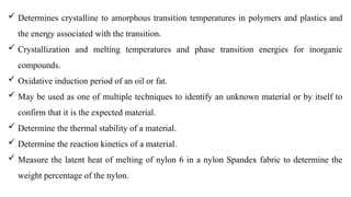  Determines crystalline to amorphous transition temperatures in polymers and plastics and
the energy associated with the transition.
 Crystallization and melting temperatures and phase transition energies for inorganic
compounds.
 Oxidative induction period of an oil or fat.
 May be used as one of multiple techniques to identify an unknown material or by itself to
confirm that it is the expected material.
 Determine the thermal stability of a material.
 Determine the reaction kinetics of a material.
 Measure the latent heat of melting of nylon 6 in a nylon Spandex fabric to determine the
weight percentage of the nylon.
 