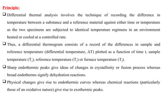 Principle:
 Differential thermal analysis involves the technique of recording the difference in
temperature between a substance and a reference material against either time or temperature
as the two specimens are subjected to identical temperature regimens in an environment
heated or cooled at a controlled rate.
 Thus, a differential thermogram consists of a record of the differences in sample and
reference temperature (differential temperature, ΔT) plotted as a function of time t, sample
temperature (Ts), reference temperature (Tr) or furnace temperature (Tf).
 Sharp endothermic peaks give ideas of changes in crystallinity or fusion process whereas
broad endotherms signify dehydration reactions.
 Physical changes give rise to endothermic curves whereas chemical reactions (particularly
those of an oxidative nature) give rise to exothermic peaks.
 