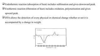  Endothermic reaction (absorption of heat) includes sublimation and gives downward peak.
 Exothermic reaction (liberation of heat) includes oxidation, polymerization and gives
upward peak.
 DTA allows the detection of every physical or chemical change whether or not it is
accompanied by a change in weight.
 