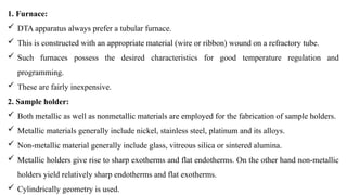 1. Furnace:
 DTA apparatus always prefer a tubular furnace.
 This is constructed with an appropriate material (wire or ribbon) wound on a refractory tube.
 Such furnaces possess the desired characteristics for good temperature regulation and
programming.
 These are fairly inexpensive.
2. Sample holder:
 Both metallic as well as nonmetallic materials are employed for the fabrication of sample holders.
 Metallic materials generally include nickel, stainless steel, platinum and its alloys.
 Non-metallic material generally include glass, vitreous silica or sintered alumina.
 Metallic holders give rise to sharp exotherms and flat endotherms. On the other hand non-metallic
holders yield relatively sharp endotherms and flat exotherms.
 Cylindrically geometry is used.
 
