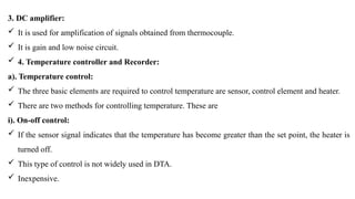 3. DC amplifier:
 It is used for amplification of signals obtained from thermocouple.
 It is gain and low noise circuit.
 4. Temperature controller and Recorder:
a). Temperature control:
 The three basic elements are required to control temperature are sensor, control element and heater.
 There are two methods for controlling temperature. These are
i). On-off control:
 If the sensor signal indicates that the temperature has become greater than the set point, the heater is
turned off.
 This type of control is not widely used in DTA.
 Inexpensive.
 