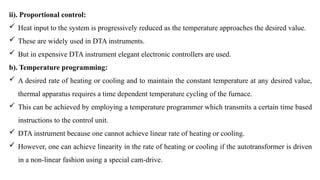 ii). Proportional control:
 Heat input to the system is progressively reduced as the temperature approaches the desired value.
 These are widely used in DTA instruments.
 But in expensive DTA instrument elegant electronic controllers are used.
b). Temperature programming:
 A desired rate of heating or cooling and to maintain the constant temperature at any desired value,
thermal apparatus requires a time dependent temperature cycling of the furnace.
 This can be achieved by employing a temperature programmer which transmits a certain time based
instructions to the control unit.
 DTA instrument because one cannot achieve linear rate of heating or cooling.
 However, one can achieve linearity in the rate of heating or cooling if the autotransformer is driven
in a non-linear fashion using a special cam-drive.
 
