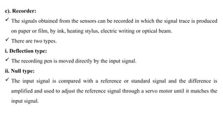 c). Recorder:
 The signals obtained from the sensors can be recorded in which the signal trace is produced
on paper or film, by ink, heating stylus, electric writing or optical beam.
 There are two types.
i. Deflection type:
 The recording pen is moved directly by the input signal.
ii. Null type:
 The input signal is compared with a reference or standard signal and the difference is
amplified and used to adjust the reference signal through a servo motor until it matches the
input signal.
 