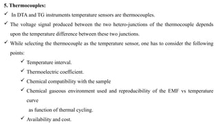 5. Thermocouples:
 In DTA and TG instruments temperature sensors are thermocouples.
 The voltage signal produced between the two hetero-junctions of the thermocouple depends
upon the temperature difference between these two junctions.
 While selecting the thermocouple as the temperature sensor, one has to consider the following
points:
 Temperature interval.
 Thermoelectric coefficient.
 Chemical compatibility with the sample
 Chemical gaseous environment used and reproducibility of the EMF vs temperature
curve
as function of thermal cycling.
 Availability and cost.
 