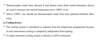  Thermocouples made from chromel P and alumel wires (both nickel-chromium alloys)
are used to measure and control temperature up to 11000
C in air.
 Above 11000
C, one should use thermocouples made from pure platinum-rhodium alloy
wires.
6. Cooling device:
 The cooling system is considered as separate from the temperature programmer because
in most instruments cooling is completely independent from heating.
 A simple automatic cooling system is effective in DTA instrument.
 