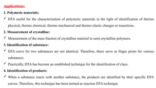 Applications:
1. Polymeric materials:
 DTA useful for the characterization of polymeric materials in the light of identification of thermo
physical, thermo chemical, thermo mechanical and thermo elastic changes or transitions.
2. Measurement of crystalline:
 Measurement of the mass fraction of crystalline material in semi crystalline polymers.
3. Identification of substance:
 DTA curve for two substances are not identical. Therefore, these serve as finger prints for various
substances.
 Practically, DTA has become an established technique for the identification of clays.
4. Identification of products:
 When a substance reacts with another substance, the products are identified by their specific DTA
curves. Therefore, this technique has been termed as reaction DTA technique.
 