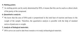 5. Melting points:
 As melting points can be easily determined by DTA, it means that this can be used as a direct check
of the purity of the compound.
6. Quantitative analysis:
 We know that the area of DTA peak is proportional to the total heat of reaction and hence to the
weight of the sample. Therefore, the quantitative analysis is possible with the help of standard
curves of peak area vs weight.
7. Analysis of biological materials:
 DTA curves are used to date bone remains or to study archaeological materials.
 