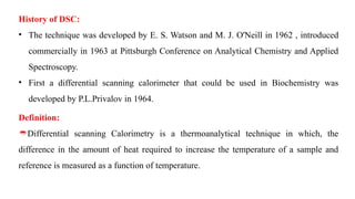 History of DSC:
• The technique was developed by E. S. Watson and M. J. O'Neill in 1962 , introduced
commercially in 1963 at Pittsburgh Conference on Analytical Chemistry and Applied
Spectroscopy.
• First a differential scanning calorimeter that could be used in Biochemistry was
developed by P.L.Privalov in 1964.
Definition:
Differential scanning Calorimetry is a thermoanalytical technique in which, the
difference in the amount of heat required to increase the temperature of a sample and
reference is measured as a function of temperature.
 