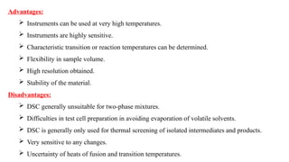 Advantages:
 Instruments can be used at very high temperatures.
 Instruments are highly sensitive.
 Characteristic transition or reaction temperatures can be determined.
 Flexibility in sample volume.
 High resolution obtained.
 Stability of the material.
Disadvantages:
 DSC generally unsuitable for two-phase mixtures.
 Difficulties in test cell preparation in avoiding evaporation of volatile solvents.
 DSC is generally only used for thermal screening of isolated intermediates and products.
 Very sensitive to any changes.
 Uncertainty of heats of fusion and transition temperatures.
 
