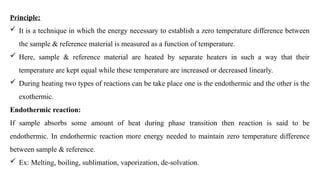 Principle:
 It is a technique in which the energy necessary to establish a zero temperature difference between
the sample & reference material is measured as a function of temperature.
 Here, sample & reference material are heated by separate heaters in such a way that their
temperature are kept equal while these temperature are increased or decreased linearly.
 During heating two types of reactions can be take place one is the endothermic and the other is the
exothermic.
Endothermic reaction:
If sample absorbs some amount of heat during phase transition then reaction is said to be
endothermic. In endothermic reaction more energy needed to maintain zero temperature difference
between sample & reference.
 Ex: Melting, boiling, sublimation, vaporization, de-solvation.
 