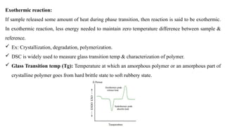 Exothermic reaction:
If sample released some amount of heat during phase transition, then reaction is said to be exothermic.
In exothermic reaction, less energy needed to maintain zero temperature difference between sample &
reference.
 Ex: Crystallization, degradation, polymerization.
 DSC is widely used to measure glass transition temp & characterization of polymer.
 Glass Transition temp (Tg): Temperature at which an amorphous polymer or an amorphous part of
crystalline polymer goes from hard brittle state to soft rubbery state.
 