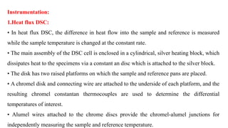 Instrumentation:
1.Heat flux DSC:
• In heat flux DSC, the difference in heat flow into the sample and reference is measured
while the sample temperature is changed at the constant rate.
• The main assembly of the DSC cell is enclosed in a cylindrical, silver heating block, which
dissipates heat to the specimens via a constant an disc which is attached to the silver block.
• The disk has two raised platforms on which the sample and reference pans are placed.
• A chromel disk and connecting wire are attached to the underside of each platform, and the
resulting chromel constantan thermocouples are used to determine the differential
temperatures of interest.
• Alumel wires attached to the chrome discs provide the chromel-alumel junctions for
independently measuring the sample and reference temperature.
 