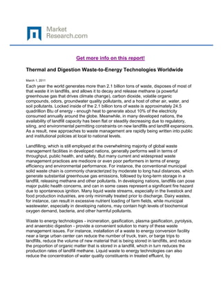 Get more info on this report!

Thermal and Digestion Waste-to-Energy Technologies Worldwide

March 1, 2011
Each year the world generates more than 2.1 billion tons of waste, disposes of most of
that waste it in landfills, and allows it to decay and release methane (a powerful
greenhouse gas that drives climate change), carbon dioxide, volatile organic
compounds, odors, groundwater quality pollutants, and a host of other air, water, and
soil pollutants. Locked inside of the 2.1 billion tons of waste is approximately 24.5
quadrillion Btu of energy - enough heat to generate about 10% of the electricity
consumed annually around the globe. Meanwhile, in many developed nations, the
availability of landfill capacity has been flat or steadily decreasing due to regulatory,
siting, and environmental permitting constraints on new landfills and landfill expansions.
As a result, new approaches to waste management are rapidly being written into public
and institutional policies at local to national levels.

Landfilling, which is still employed at the overwhelming majority of global waste
management facilities in developed nations, generally performs well in terms of
throughput, public health, and safety. But many current and widespread waste
management practices are mediocre or even poor performers in terms of energy
efficiency and environmental performance. For instance, the conventional municipal
solid waste chain is commonly characterized by moderate to long haul distances, which
generate substantial greenhouse gas emissions, followed by long-term storage in a
landfill, releasing methane and other pollutants. In developing nations, landfills can pose
major public health concerns, and can in some cases represent a significant fire hazard
due to spontaneous ignition. Many liquid waste streams, especially in the livestock and
food production industries, are only minimally treated prior to discharge. Dairy wastes,
for instance, can result in excessive nutrient loading of farm fields, while municipal
wastewater, especially in developing nations, may contain high levels of biochemical
oxygen demand, bacteria, and other harmful pollutants.

Waste to energy technologies - incineration, gasification, plasma gasification, pyrolysis,
and anaerobic digestion - provide a convenient solution to many of these waste
management issues. For instance, installation of a waste to energy conversion facility
near a large urban center can reduce the number of truck, train, or barge trips to
landfills, reduce the volume of new material that is being stored in landfills, and reduce
the proportion of organic matter that is stored in a landfill, which in turn reduces the
production rates of landfill methane. Liquid waste to energy technologies can also
reduce the concentration of water quality constituents in treated effluent, by
 
