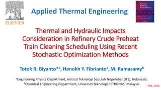 Thermal and Hydraulic Impacts
Consideration in Refinery Crude Preheat
Train Cleaning Scheduling Using Recent
Stochastic Optimization Methods
Totok R. Biyanto*a, Henokh Y. Fibriantoa,M. Ramasamyb
aEngineering Physics Department, Institut Teknologi Sepuluh Nopember (ITS), Indonesia.
bChemical Engineering Department, Universiti Teknologi PETRONAS, Malaysia TRB, 2016
Applied Thermal Engineering
 