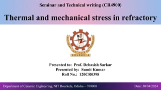 Seminar and Technical writing (CR4900)
Thermal and mechanical stress in refractory
Presented to: Prof. Debasish Sarkar
Presented by: Sumit Kumar
Roll No.: 120CR0398
Department of Ceramic Engineering, NIT Rourkela, Odisha – 769008 Date: 30/04/2024
 