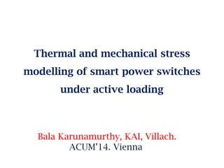 Thermal and mechanical stress
modelling of smart power switches
under active loading
Bala Karunamurthy, KAI, Villach.
ACUM’14. Vienna
 