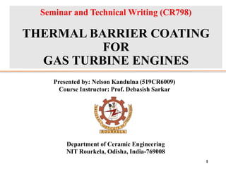 Seminar and Technical Writing (CR798)
THERMAL BARRIER COATING
FOR
GAS TURBINE ENGINES
1
Presented by: Nelson Kandulna (519CR6009)
Course Instructor: Prof. Debasish Sarkar
Department of Ceramic Engineering
NIT Rourkela, Odisha, India-769008
 