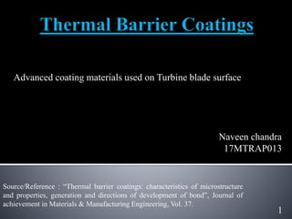 Advanced coating materials used on Turbine blade surface
1
Naveen chandra
17MTRAP013
Source/Reference : “Thermal barrier coatings: characteristics of microstructure
and properties, generation and directions of development of bond”, Journal of
achievement in Materials & Manufacturing Engineering, Vol. 37.
 