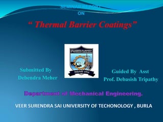 SEMINAR REPORT
ON
“ Thermal Barrier Coatings”
Submitted By
Debendra Meher
Guided By Asst
Prof. Debasish Tripathy
 