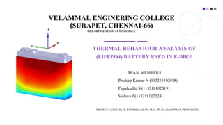 VELAMMAL ENGINERING COLLEGE
(SURAPET, CHENNAI-66)
DEPARTMENT OF AUTOMOBILE
THERMAL BEHAVIOUR ANALYSIS OF
(LIFEPO4) BATTERY USED IN E-BIKE
TEAM MEMBERS
Pradeep Kumar N (113218102018)
Pugalendhi S (113218102019)
Vishwa J (113218102024)
PROJECT GUIDE: Mr. P. PATHMANABAN, M.E., (Ph.D.) (ASSISTANT PROFESSOR)
X
Z
 