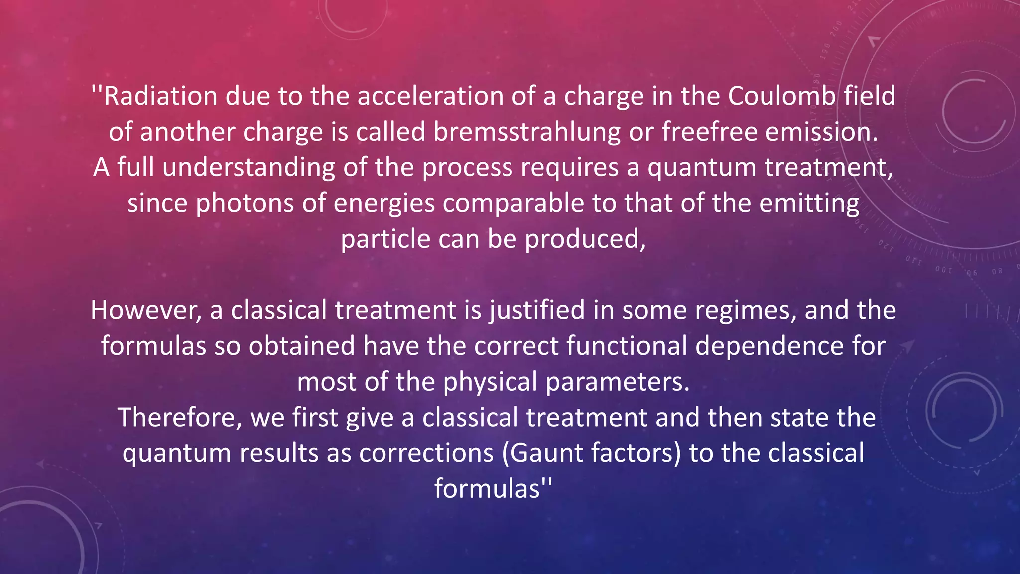 ''Radiation due to the acceleration of a charge in the Coulomb field
of another charge is called bremsstrahlung or freefree emission.
A full understanding of the process requires a quantum treatment,
since photons of energies comparable to that of the emitting
particle can be produced,
However, a classical treatment is justified in some regimes, and the
formulas so obtained have the correct functional dependence for
most of the physical parameters.
Therefore, we first give a classical treatment and then state the
quantum results as corrections (Gaunt factors) to the classical
formulas''