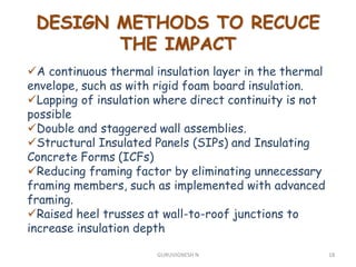 DESIGN METHODS TO RECUCE
THE IMPACT
A continuous thermal insulation layer in the thermal
envelope, such as with rigid foam board insulation.
Lapping of insulation where direct continuity is not
possible
Double and staggered wall assemblies.
Structural Insulated Panels (SIPs) and Insulating
Concrete Forms (ICFs)
Reducing framing factor by eliminating unnecessary
framing members, such as implemented with advanced
framing.
Raised heel trusses at wall-to-roof junctions to
increase insulation depth
18GURUVIGNESH N
 