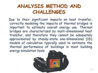 ANALYSIS METHOD AND
CHALLENGES
Due to their significant impacts on heat transfer,
correctly modeling the impacts of thermal bridges is
important to estimate overall energy use. Thermal
bridges are characterized by multi-dimensional heat
transfer, and therefore they cannot be adequately
approximated by steady-state one-dimensional (1D)
models of calculation typically used to estimate the
thermal performance of buildings in most building
energy simulation tools
20GURUVIGNESH N
 