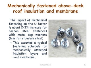 The impact of mechanical
fastening on the U-factor
is about 2-3% increase for
carbon steel fasteners
with metal cap washers
(less for stainless steel)
– This assumes a typical
fastening schedule for
mechanically attached
insulation layers and
roof membrane.
Mechanically fastened above-deck
roof insulation and membrane
21GURUVIGNESH N
 