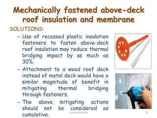SOLUTIONS:
– Use of recessed plastic insulation
fasteners to fasten above-deck
roof insulation may reduce thermal
bridging impact by as much as
30%.
– Attachment to a wood roof deck
instead of metal deck would have a
similar magnitude of benefit in
mitigating thermal bridging
through fasteners.
– The above mitigating actions
should not be considered as
cumulative.
Mechanically fastened above-deck
roof insulation and membrane
22GURUVIGNESH N
 